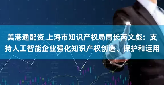 美港通配资 上海市知识产权局局长芮文彪：支持人工智能企业强化知识产权创造、保护和运用