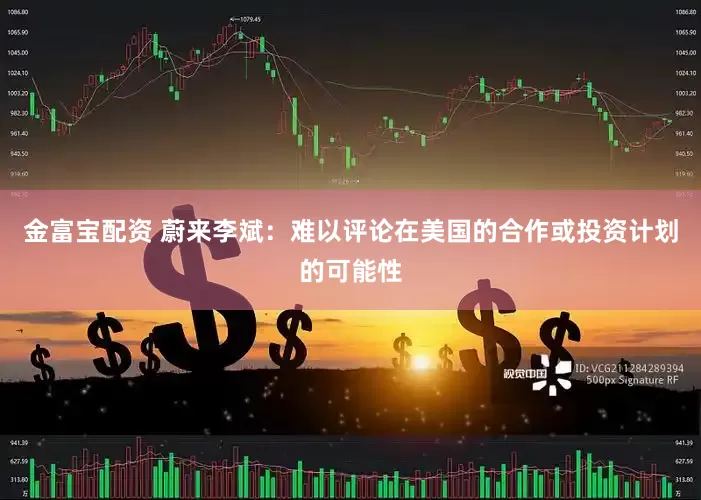 金富宝配资 蔚来李斌：难以评论在美国的合作或投资计划的可能性