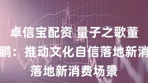 卓信宝配资 量子之歌董事长李鹏：推动文化自信落地新消费场景