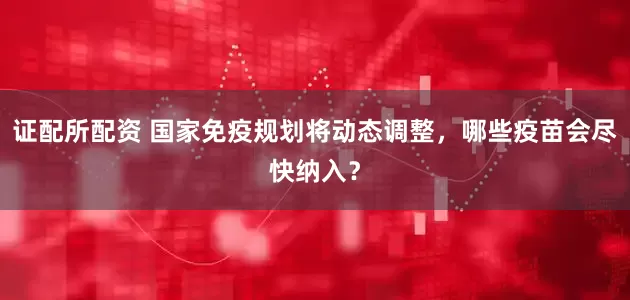 证配所配资 国家免疫规划将动态调整，哪些疫苗会尽快纳入？