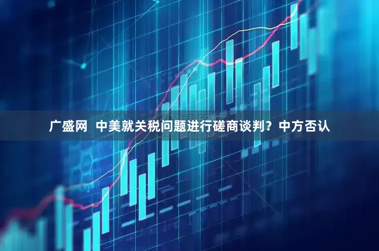 广盛网  中美就关税问题进行磋商谈判？中方否认