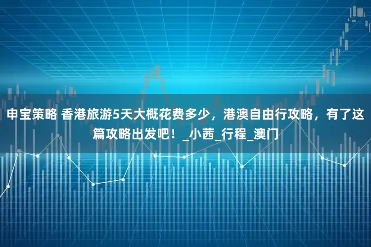 申宝策略 香港旅游5天大概花费多少，港澳自由行攻略，有了这篇攻略出发吧！_小茜_行程_澳门