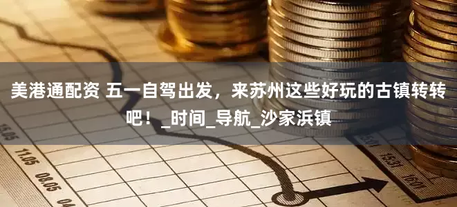 美港通配资 五一自驾出发，来苏州这些好玩的古镇转转吧！_时间_导航_沙家浜镇