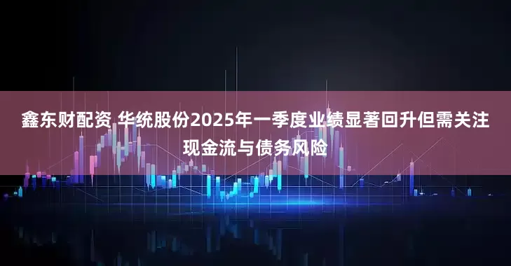 鑫东财配资 华统股份2025年一季度业绩显著回升但需关注现金流与债务风险