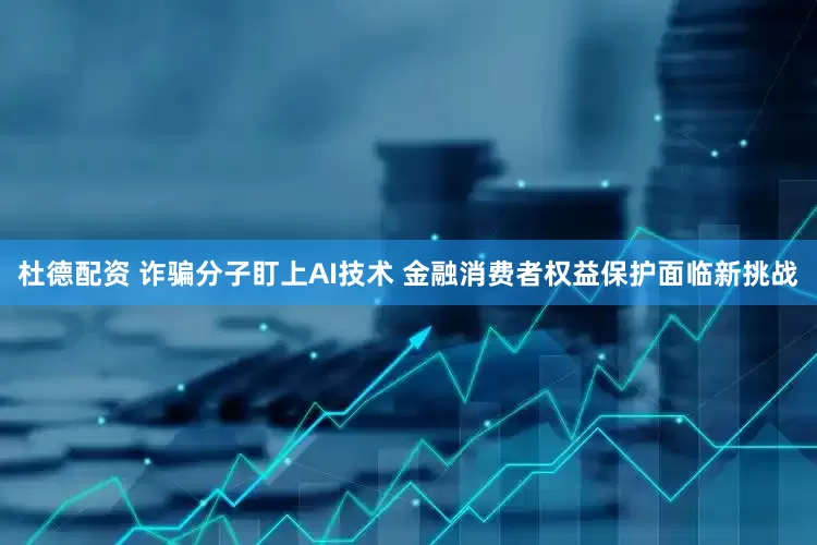 杜德配资 诈骗分子盯上AI技术 金融消费者权益保护面临新挑战
