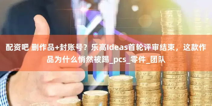 配资吧 删作品+封账号？乐高Ideas首轮评审结束，这款作品为什么悄然被踢_pcs_零件_团队
