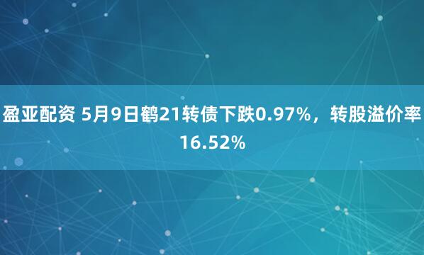盈亚配资 5月9日鹤21转债下跌0.97%，转股溢价率16.52%
