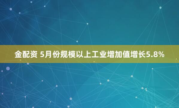 金配资 5月份规模以上工业增加值增长5.8%