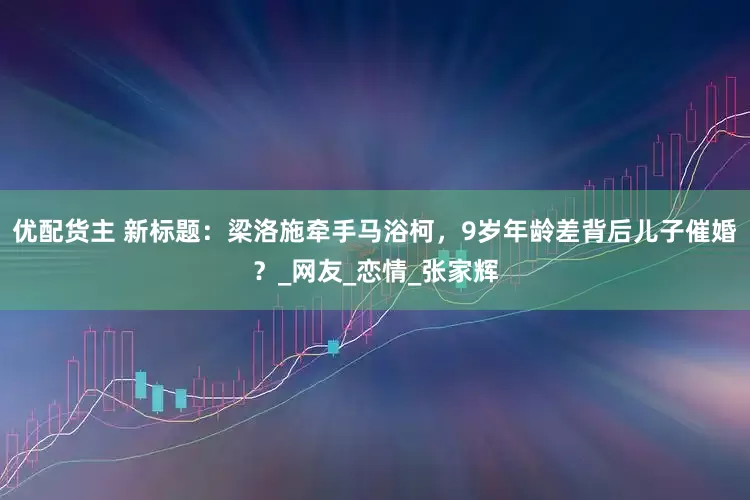 优配货主 新标题：梁洛施牵手马浴柯，9岁年龄差背后儿子催婚？_网友_恋情_张家辉