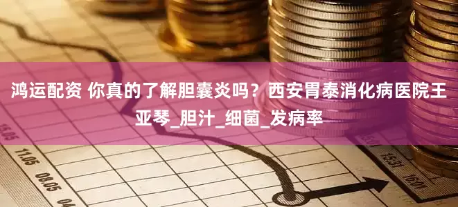 鸿运配资 你真的了解胆囊炎吗？西安胃泰消化病医院王亚琴_胆汁_细菌_发病率