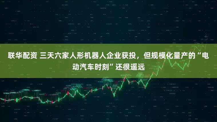联华配资 三天六家人形机器人企业获投，但规模化量产的“电动汽车时刻”还很遥远