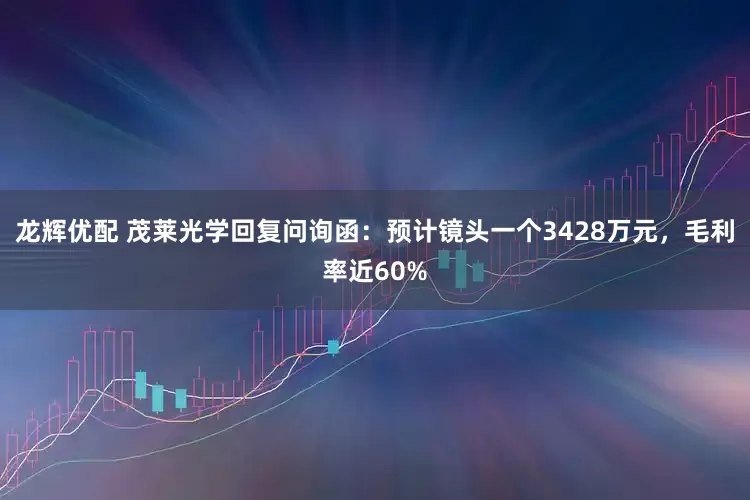龙辉优配 茂莱光学回复问询函：预计镜头一个3428万元，毛利率近60%