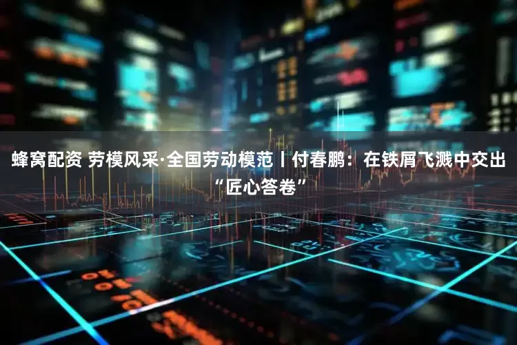 蜂窝配资 劳模风采·全国劳动模范丨付春鹏：在铁屑飞溅中交出“匠心答卷”