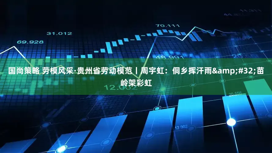 国尚策略 劳模风采·贵州省劳动模范丨周宇虹：侗乡挥汗雨&#32;苗岭架彩虹
