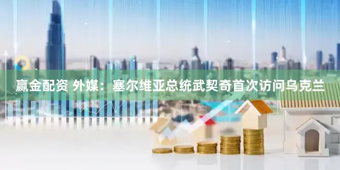 赢金配资 外媒：塞尔维亚总统武契奇首次访问乌克兰