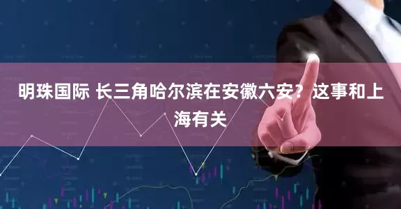 明珠国际 长三角哈尔滨在安徽六安?这事和上海有关