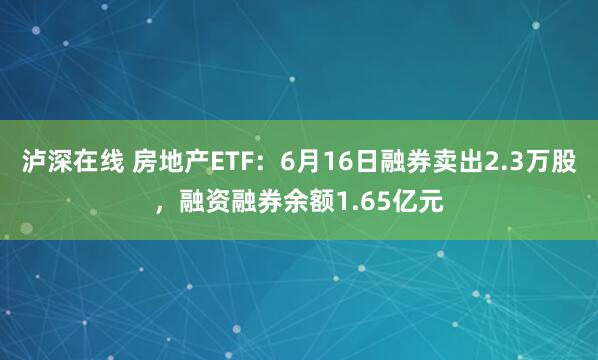 泸深在线 房地产ETF：6月16日融券卖出2.3万股，融资融券余额1.65亿元