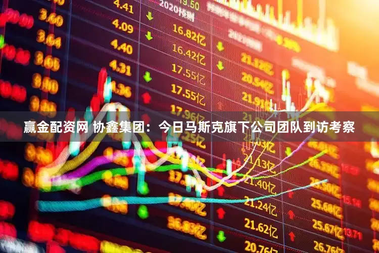 赢金配资网 协鑫集团：今日马斯克旗下公司团队到访考察