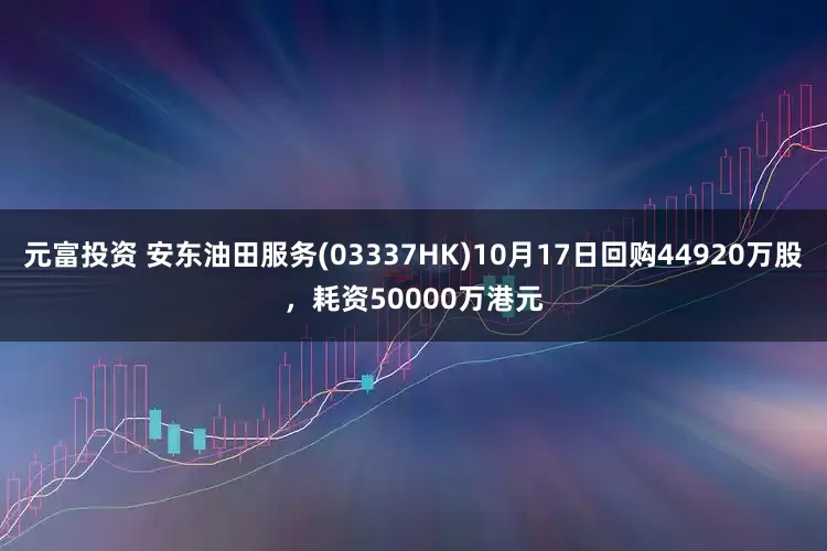 元富投资 安东油田服务(03337HK)10月17日回购44920万股，耗资50000万港元