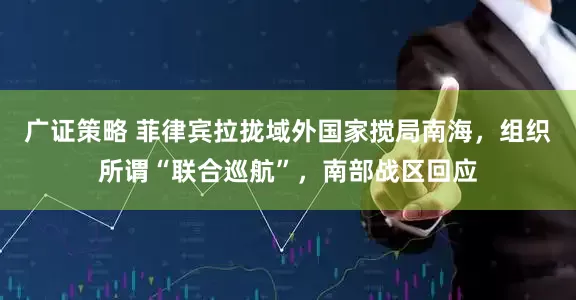 广证策略 菲律宾拉拢域外国家搅局南海，组织所谓“联合巡航”，南部战区回应